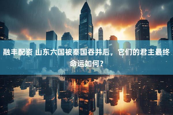 融丰配资 山东六国被秦国吞并后，它们的君主最终命运如何？