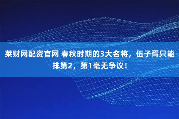 莱财网配资官网 春秋时期的3大名将，伍子胥只能排第2，第1毫无争议！