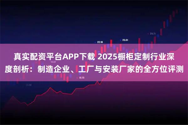 真实配资平台APP下载 2025橱柜定制行业深度剖析：制造企业、工厂与安装厂家的全方位评测