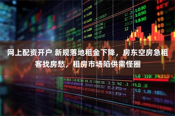 网上配资开户 新规落地租金下降，房东空房急租客找房愁，租房市场陷供需怪圈