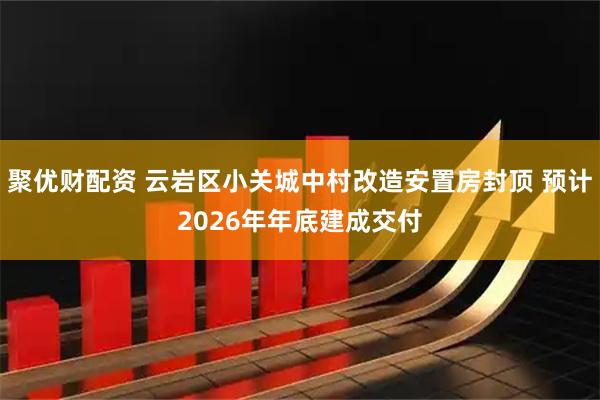 聚优财配资 云岩区小关城中村改造安置房封顶 预计2026年年底建成交付