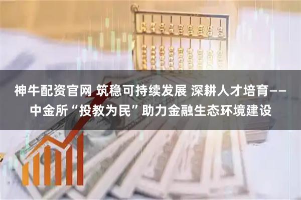 神牛配资官网 筑稳可持续发展 深耕人才培育——中金所“投教为民”助力金融生态环境建设