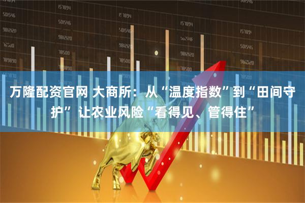 万隆配资官网 大商所：从“温度指数”到“田间守护” 让农业风险“看得见、管得住”