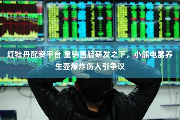 红牡丹配资平台 重销售轻研发之下，小熊电器养生壶爆炸伤人引争议