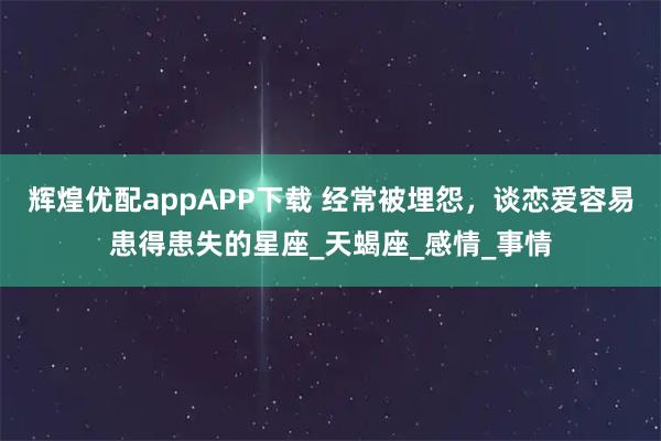 辉煌优配appAPP下载 经常被埋怨，谈恋爱容易患得患失的星座_天蝎座_感情_事情