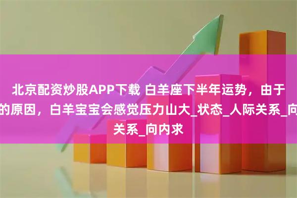 北京配资炒股APP下载 白羊座下半年运势，由于土星的原因，白羊宝宝会感觉压力山大_状态_人际关系_向内求