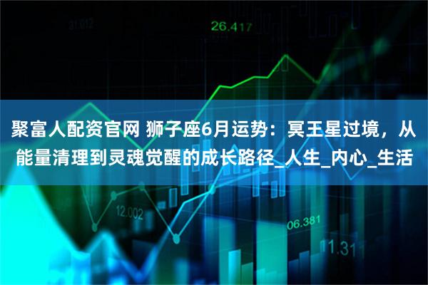 聚富人配资官网 狮子座6月运势：冥王星过境，从能量清理到灵魂觉醒的成长路径_人生_内心_生活