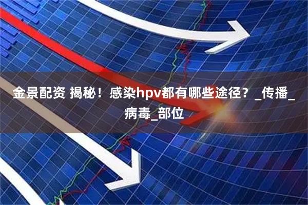 金景配资 揭秘！感染hpv都有哪些途径？_传播_病毒_部位