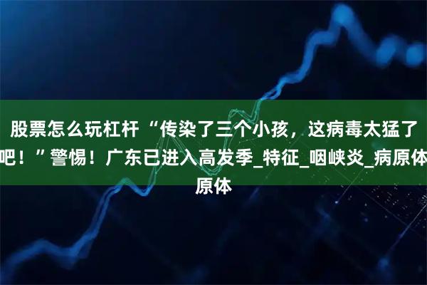 股票怎么玩杠杆 “传染了三个小孩，这病毒太猛了吧！”警惕！广东已进入高发季_特征_咽峡炎_病原体