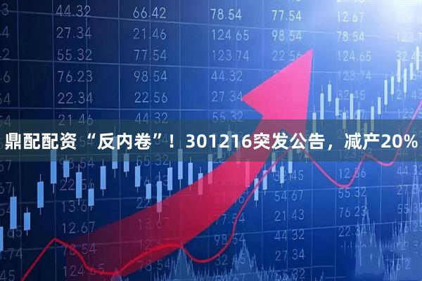 鼎配配资 “反内卷”！301216突发公告，减产20%