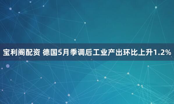 宝利阁配资 德国5月季调后工业产出环比上升1.2%