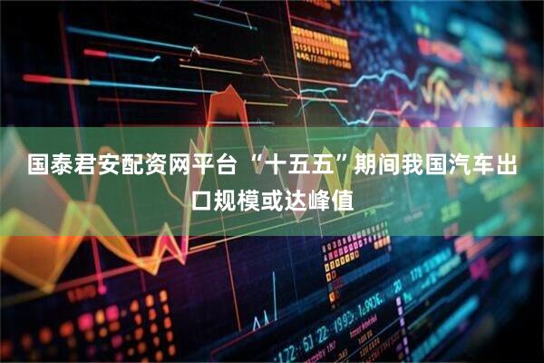 国泰君安配资网平台 “十五五”期间我国汽车出口规模或达峰值