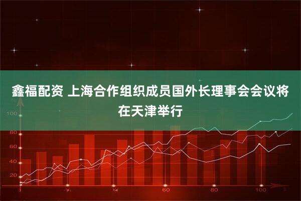 鑫福配资 上海合作组织成员国外长理事会会议将在天津举行