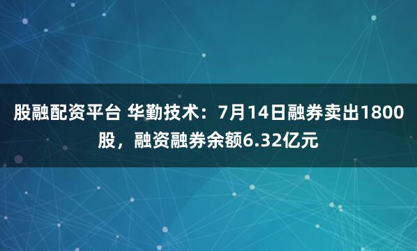 股融配资平台 华勤技术：7月14日融券卖出1800股，融资融券余额6.32亿元