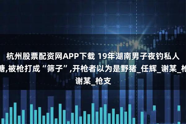 杭州股票配资网APP下载 19年湖南男子夜钓私人鱼塘,被枪打成“筛子”,开枪者以为是野猪_任辉_谢某_枪支