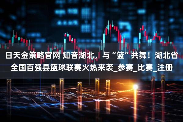 日天金策略官网 知音湖北，与“篮”共舞！湖北省全国百强县篮球联赛火热来袭_参赛_比赛_注册