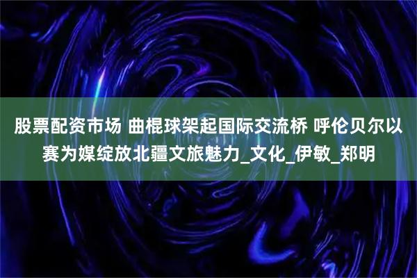 股票配资市场 曲棍球架起国际交流桥 呼伦贝尔以赛为媒绽放北疆文旅魅力_文化_伊敏_郑明