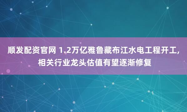 顺发配资官网 1.2万亿雅鲁藏布江水电工程开工, 相关行业龙头估值有望逐渐修复