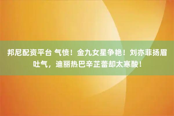 邦尼配资平台 气愤！金九女星争艳！刘亦菲扬眉吐气，迪丽热巴辛芷蕾却太寒酸！