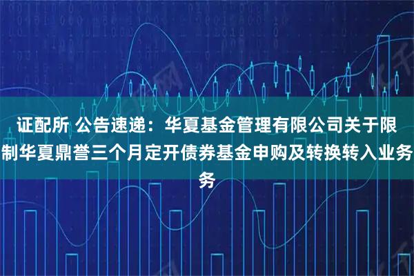 证配所 公告速递：华夏基金管理有限公司关于限制华夏鼎誉三个月定开债券基金申购及转换转入业务
