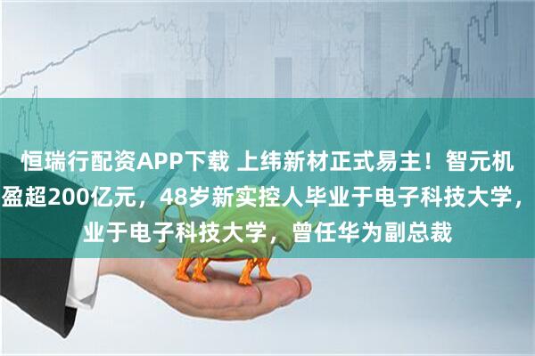 恒瑞行配资APP下载 上纬新材正式易主！智元机器人团队或将浮盈超200亿元，48岁新实控人毕业于电子科技大学，曾任华为副总裁