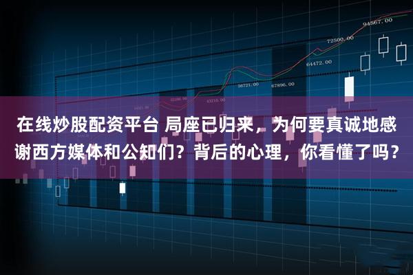 在线炒股配资平台 局座已归来，为何要真诚地感谢西方媒体和公知们？背后的心理，你看懂了吗？