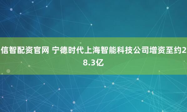 信智配资官网 宁德时代上海智能科技公司增资至约28.3亿