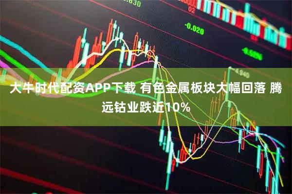 大牛时代配资APP下载 有色金属板块大幅回落 腾远钴业跌近10%