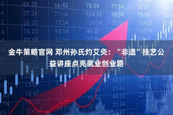 金牛策略官网 邓州孙氏灼艾灸：“非遗”技艺公益讲座点亮就业创业路