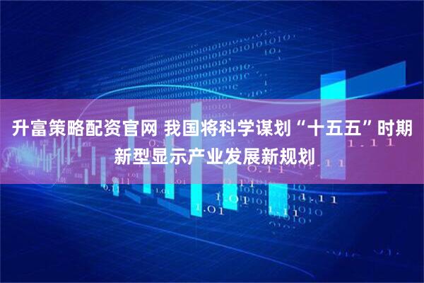 升富策略配资官网 我国将科学谋划“十五五”时期 新型显示产业发展新规划