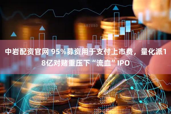 中岩配资官网 95%募资用于支付上市费，量化派18亿对赌重压下“流血”IPO