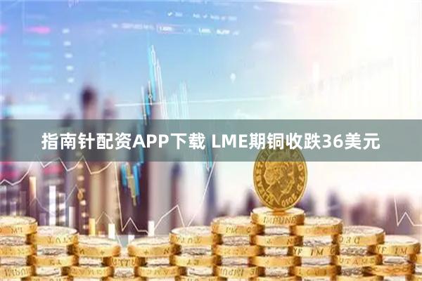 指南针配资APP下载 LME期铜收跌36美元