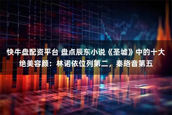 快牛盘配资平台 盘点辰东小说《圣墟》中的十大绝美容颜：林诺依位列第二，秦珞音第五