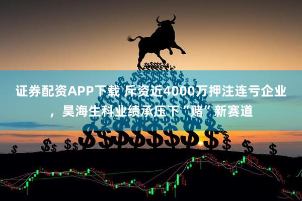 证券配资APP下载 斥资近4000万押注连亏企业，昊海生科业绩承压下“赌”新赛道