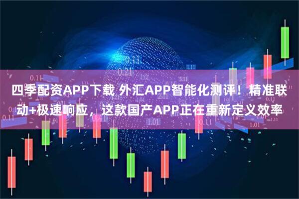 四季配资APP下载 外汇APP智能化测评！精准联动+极速响应，这款国产APP正在重新定义效率