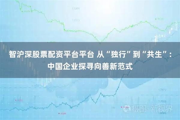 智沪深股票配资平台平台 从“独行”到“共生”：中国企业探寻向善新范式