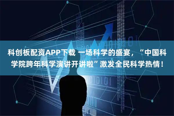 科创板配资APP下载 一场科学的盛宴，“中国科学院跨年科学演讲开讲啦”激发全民科学热情！