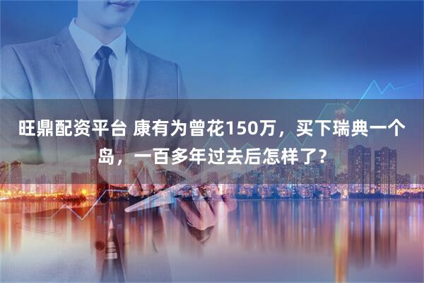 旺鼎配资平台 康有为曾花150万，买下瑞典一个岛，一百多年过去后怎样了？