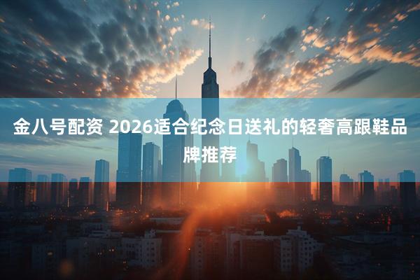 金八号配资 2026适合纪念日送礼的轻奢高跟鞋品牌推荐
