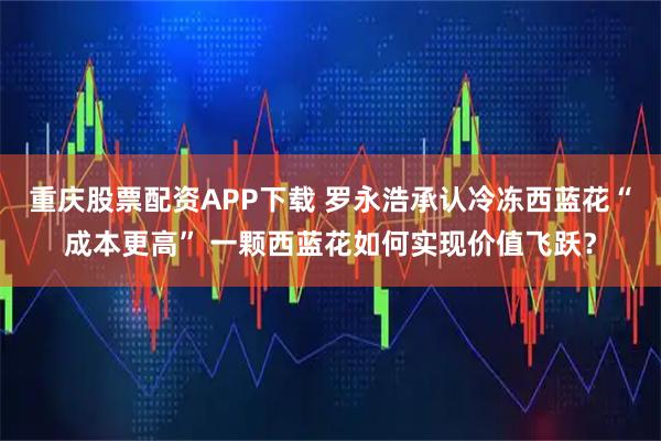 重庆股票配资APP下载 罗永浩承认冷冻西蓝花“成本更高” 一颗西蓝花如何实现价值飞跃？