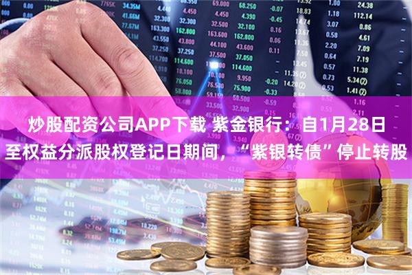 炒股配资公司APP下载 紫金银行：自1月28日至权益分派股权登记日期间，“紫银转债”停止转股