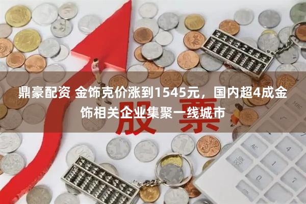 鼎豪配资 金饰克价涨到1545元，国内超4成金饰相关企业集聚一线城市