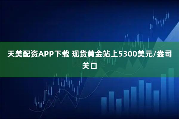 天美配资APP下载 现货黄金站上5300美元/盎司关口