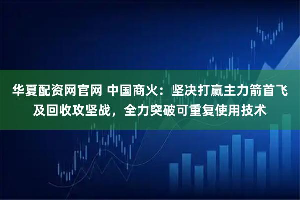 华夏配资网官网 中国商火：坚决打赢主力箭首飞及回收攻坚战，全力突破可重复使用技术