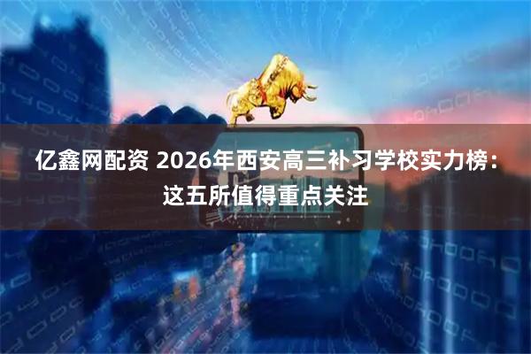 亿鑫网配资 2026年西安高三补习学校实力榜：这五所值得重点关注