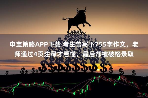 申宝策略APP下载 考生曾写下755字作文，老师通过4页注释才看懂，最后却被破格录取