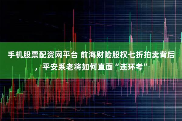 手机股票配资网平台 前海财险股权七折拍卖背后，平安系老将如何直面“连环考”