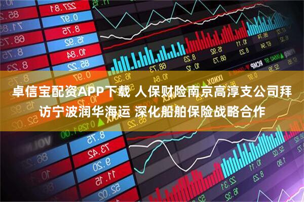 卓信宝配资APP下载 人保财险南京高淳支公司拜访宁波润华海运 深化船舶保险战略合作
