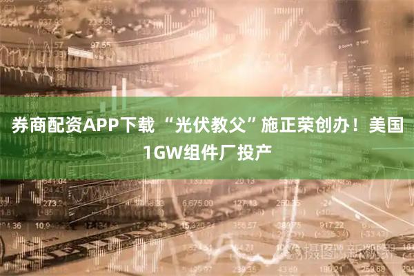 券商配资APP下载 “光伏教父”施正荣创办！美国1GW组件厂投产