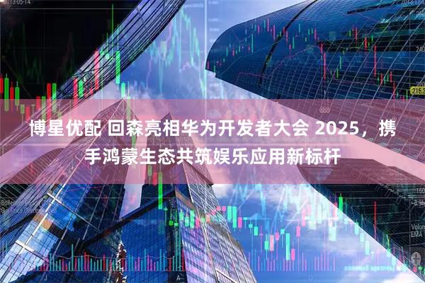 博星优配 回森亮相华为开发者大会 2025，携手鸿蒙生态共筑娱乐应用新标杆
